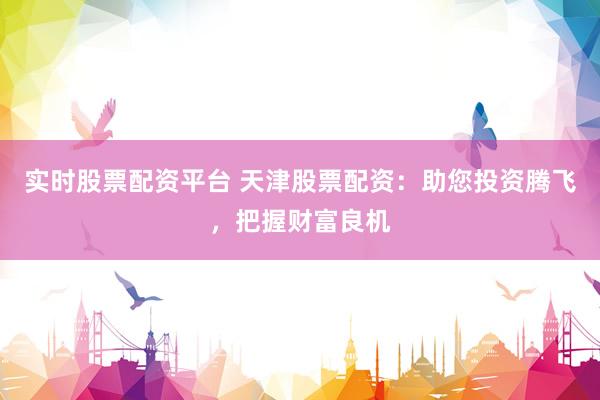 实时股票配资平台 天津股票配资：助您投资腾飞，把握财富良机