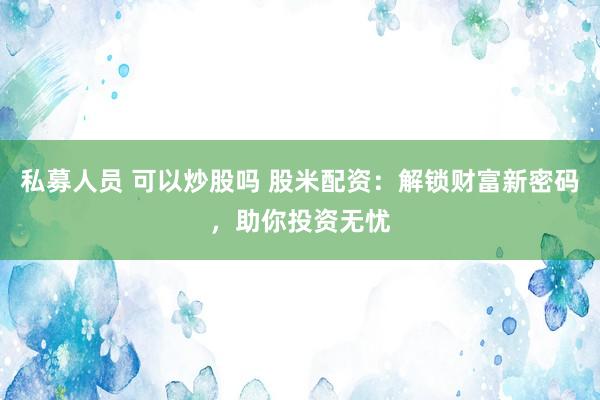 私募人员 可以炒股吗 股米配资：解锁财富新密码，助你投资无忧