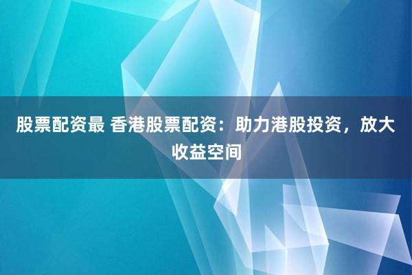 股票配资最 香港股票配资：助力港股投资，放大收益空间