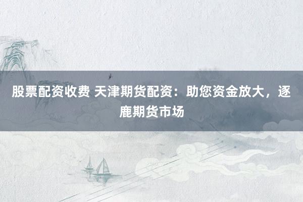 股票配资收费 天津期货配资：助您资金放大，逐鹿期货市场