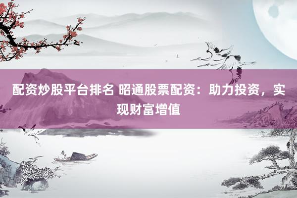 配资炒股平台排名 昭通股票配资：助力投资，实现财富增值