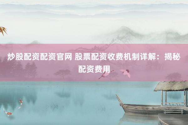 炒股配资配资官网 股票配资收费机制详解：揭秘配资费用