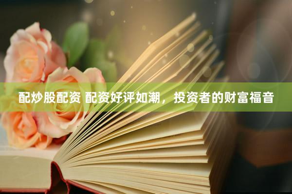 配炒股配资 配资好评如潮，投资者的财富福音