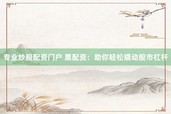专业炒股配资门户 票配资：助你轻松撬动股市杠杆