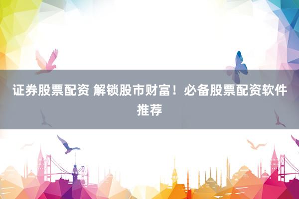 证券股票配资 解锁股市财富！必备股票配资软件推荐