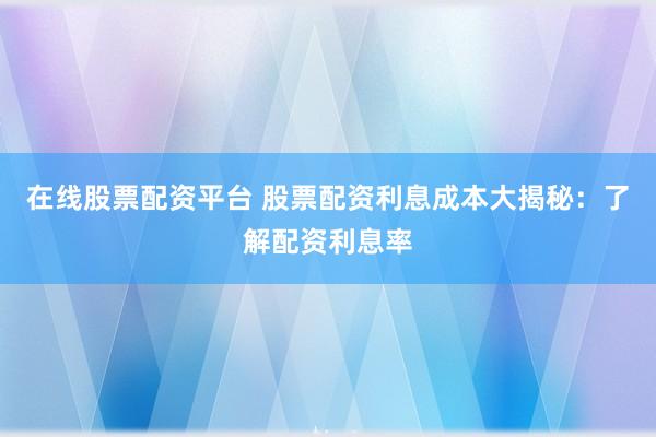 在线股票配资平台 股票配资利息成本大揭秘：了解配资利息率