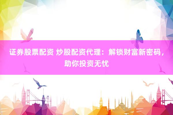 证券股票配资 炒股配资代理：解锁财富新密码，助你投资无忧