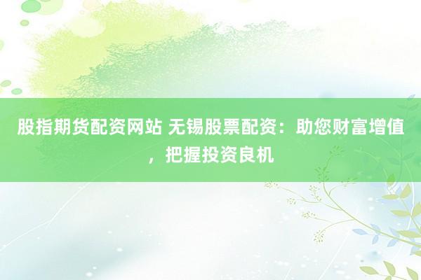 股指期货配资网站 无锡股票配资：助您财富增值，把握投资良机