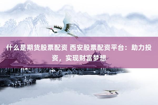 什么是期货股票配资 西安股票配资平台：助力投资，实现财富梦想