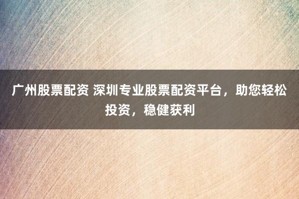 广州股票配资 深圳专业股票配资平台，助您轻松投资，稳健获利