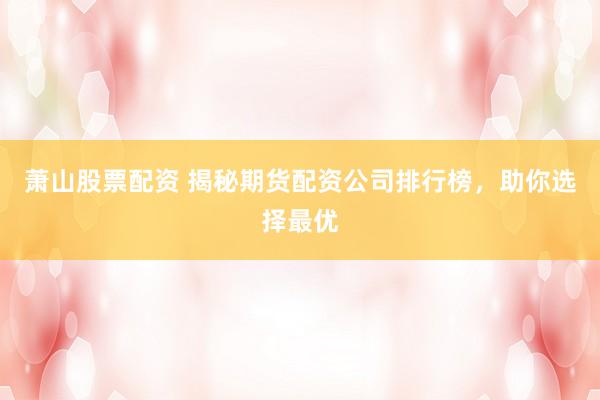 萧山股票配资 揭秘期货配资公司排行榜，助你选择最优