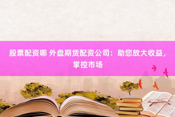 股票配资哪 外盘期货配资公司：助您放大收益，掌控市场