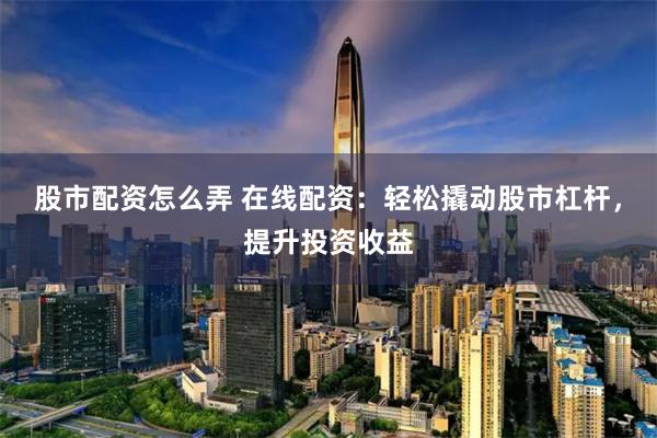 股市配资怎么弄 在线配资：轻松撬动股市杠杆，提升投资收益