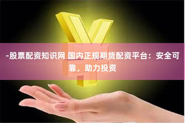 -股票配资知识网 国内正规期货配资平台：安全可靠，助力投资