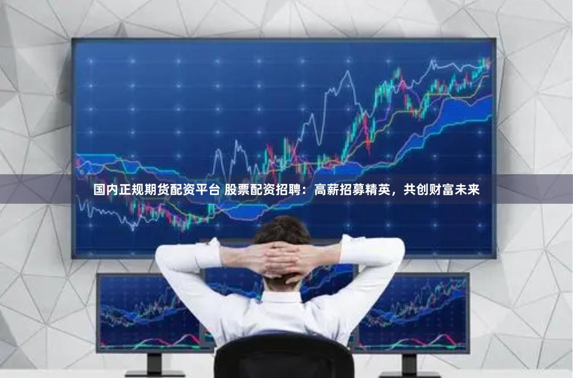 国内正规期货配资平台 股票配资招聘：高薪招募精英，共创财富未来