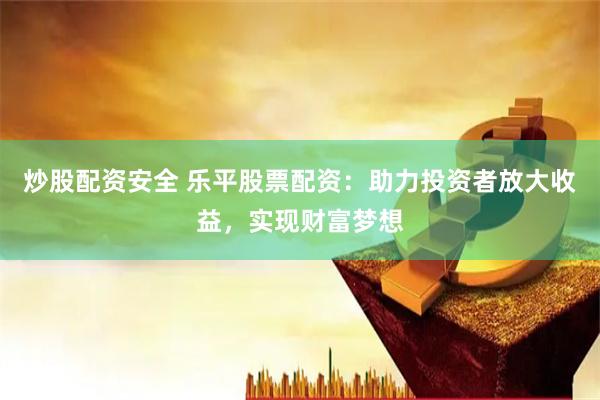 炒股配资安全 乐平股票配资：助力投资者放大收益，实现财富梦想