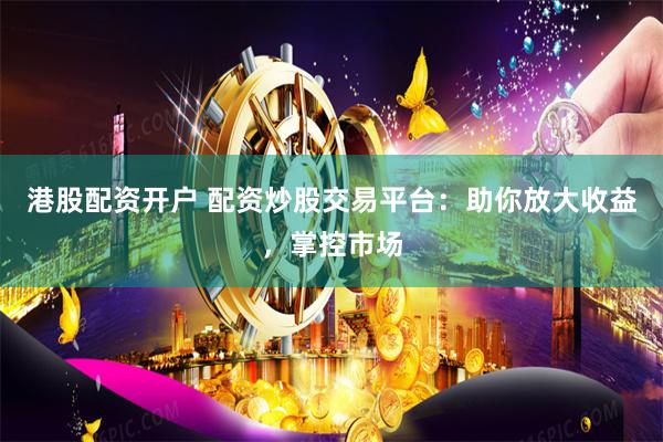 港股配资开户 配资炒股交易平台：助你放大收益，掌控市场