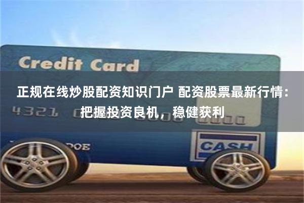 正规在线炒股配资知识门户 配资股票最新行情：把握投资良机，稳健获利