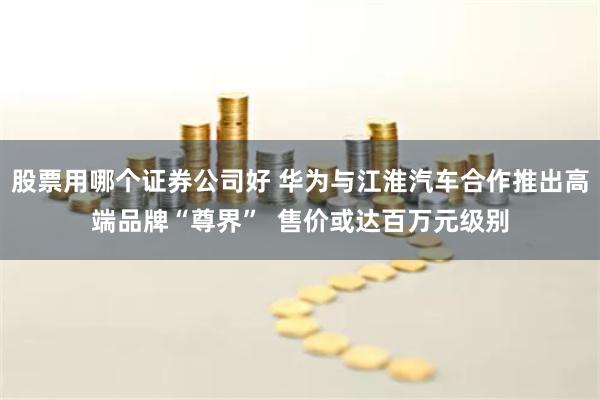 股票用哪个证券公司好 华为与江淮汽车合作推出高端品牌“尊界”  售价或达百万元级别