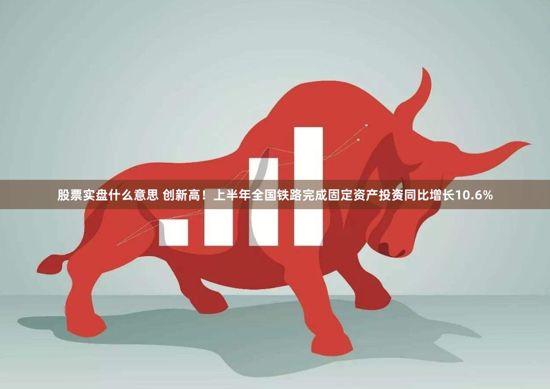 股票实盘什么意思 创新高！上半年全国铁路完成固定资产投资同比增长10.6%