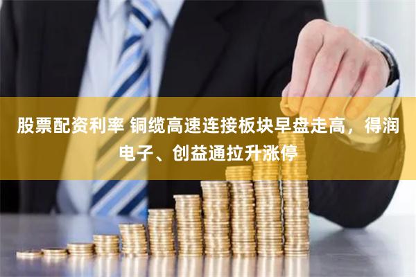 股票配资利率 铜缆高速连接板块早盘走高，得润电子、创益通拉升涨停