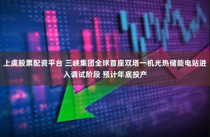 上虞股票配资平台 三峡集团全球首座双塔一机光热储能电站进入调试阶段 预计年底投产