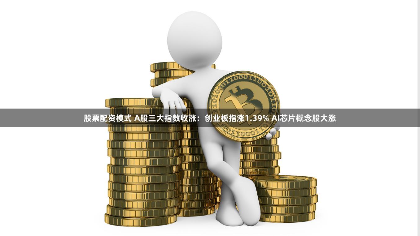 股票配资模式 A股三大指数收涨：创业板指涨1.39% AI芯片概念股大涨
