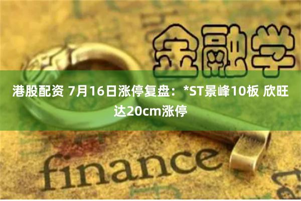 港股配资 7月16日涨停复盘：*ST景峰10板 欣旺达20cm涨停