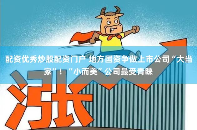配资优秀炒股配资门户 地方国资争做上市公司“大当家”！“小而美”公司最受青睐
