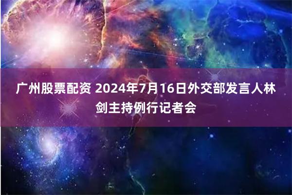 广州股票配资 2024年7月16日外交部发言人林剑主持例行记者会