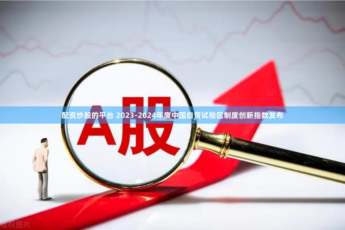 配资炒股的平台 2023-2024年度中国自贸试验区制度创新指数发布