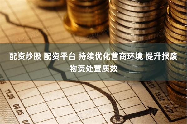 配资炒股 配资平台 持续优化营商环境 提升报废物资处置质效