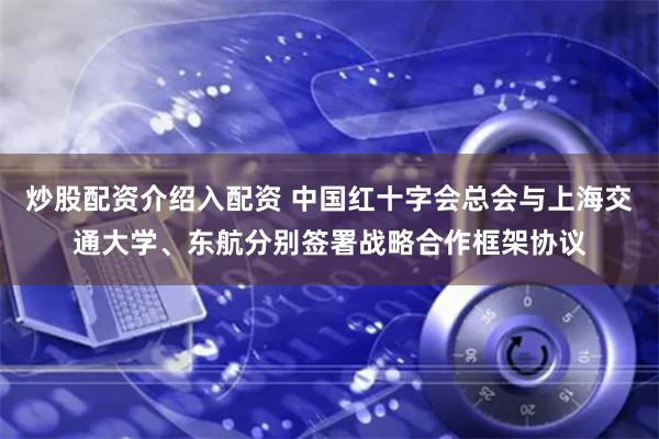 炒股配资介绍入配资 中国红十字会总会与上海交通大学、东航分别签署战略合作框架协议