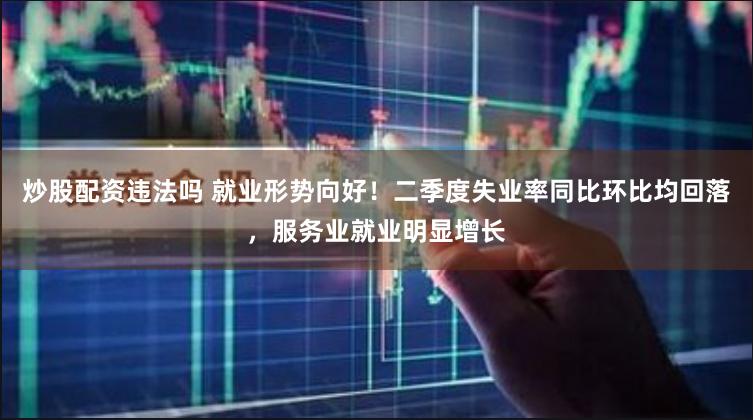 炒股配资违法吗 就业形势向好！二季度失业率同比环比均回落，服务业就业明显增长