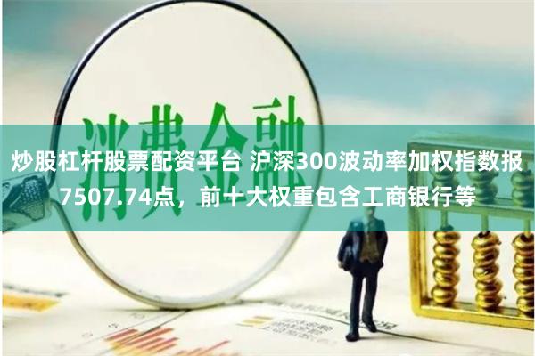 炒股杠杆股票配资平台 沪深300波动率加权指数报7507.74点，前十大权重包含工商银行等