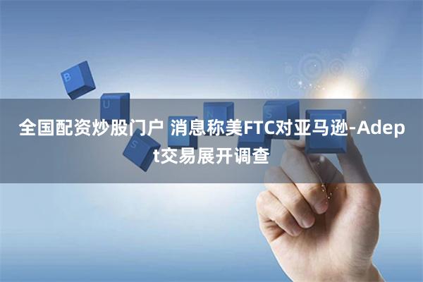 全国配资炒股门户 消息称美FTC对亚马逊-Adept交易展开调查