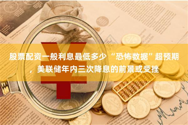 股票配资一般利息最低多少 “恐怖数据”超预期，美联储年内三次降息的前景或受挫