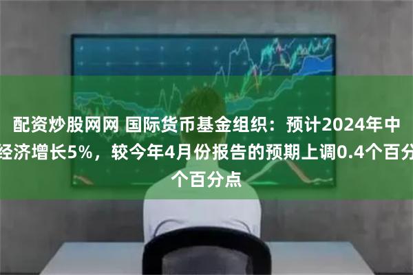 配资炒股网网 国际货币基金组织：预计2024年中国经济增长5%，较今年4月份报告的预期上调0.4个百分点