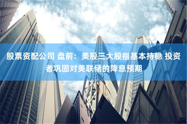 股票资配公司 盘前：美股三大股指基本持稳 投资者巩固对美联储的降息预期