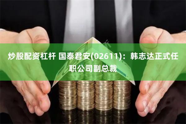 炒股配资杠杆 国泰君安(02611)：韩志达正式任职公司副总裁