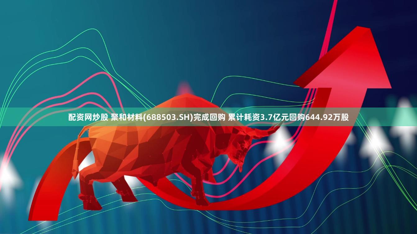 配资网炒股 聚和材料(688503.SH)完成回购 累计耗资3.7亿元回购644.92万股