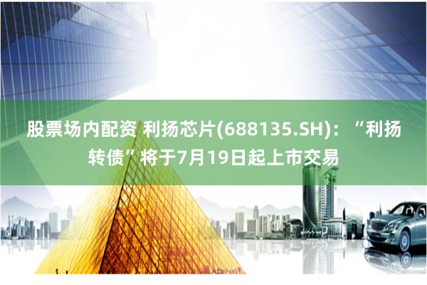 股票场内配资 利扬芯片(688135.SH)：“利扬转债”将于7月19日起上市交易