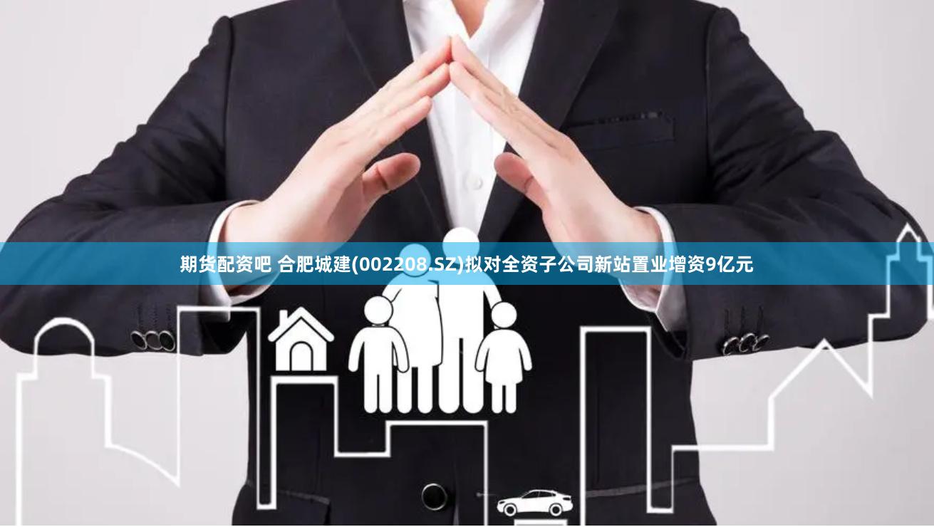 期货配资吧 合肥城建(002208.SZ)拟对全资子公司新站置业增资9亿元