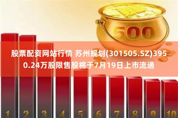 股票配资网站行情 苏州规划(301505.SZ)3950.24万股限售股将于7月19日上市流通