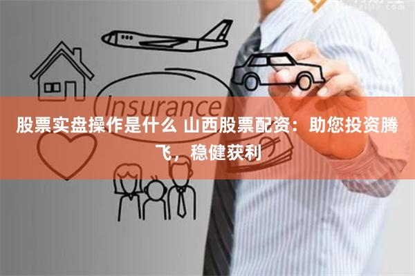 股票实盘操作是什么 山西股票配资：助您投资腾飞，稳健获利