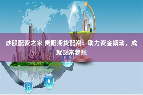 炒股配资之家 贵阳期货配资：助力资金撬动，成就财富梦想