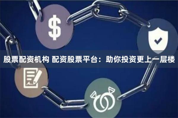 股票配资机构 配资股票平台：助你投资更上一层楼