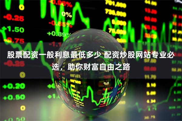 股票配资一般利息最低多少 配资炒股网站专业必选,助你财富自由之路