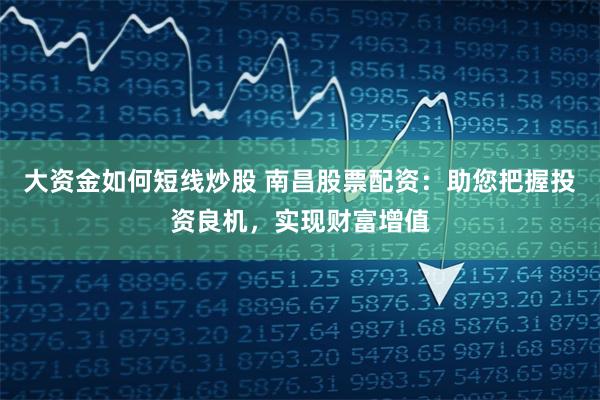 大资金如何短线炒股 南昌股票配资:助您把握投资良机,实现财富增值